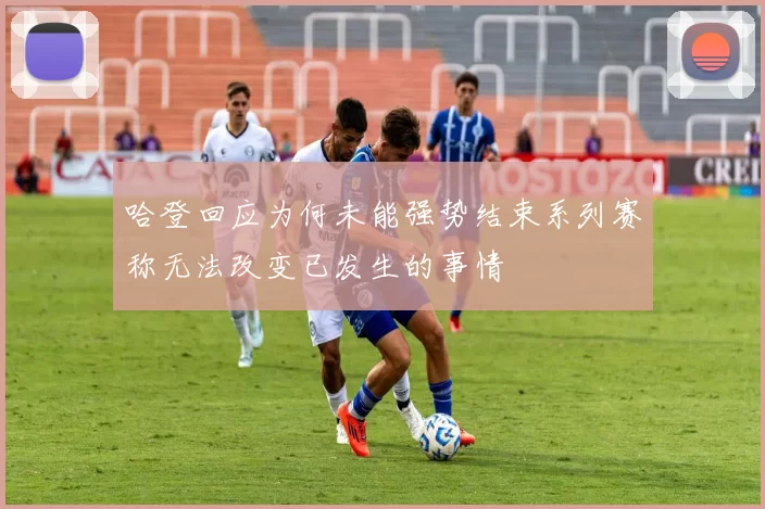 哈登回应为何未能强势结束系列赛称无法改变已发生的事情