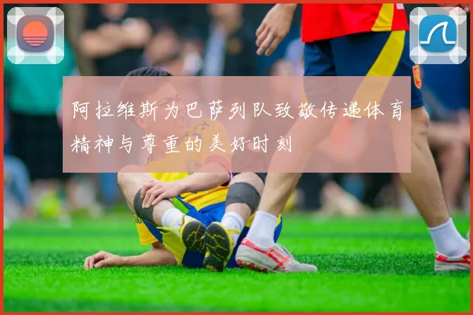 阿拉维斯为巴萨列队致敬传递体育精神与尊重的美好时刻