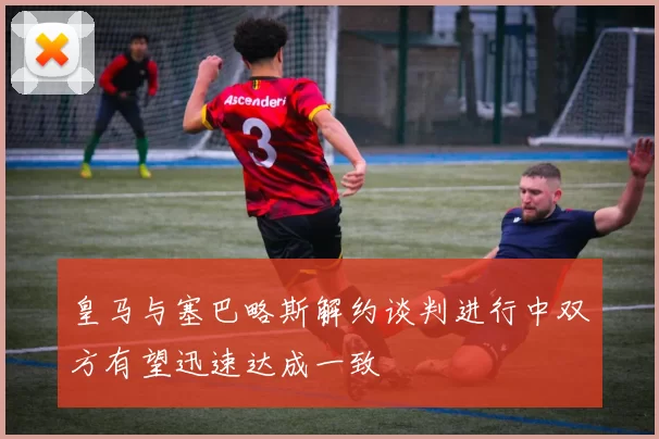 皇马与塞巴略斯解约谈判进行中双方有望迅速达成一致