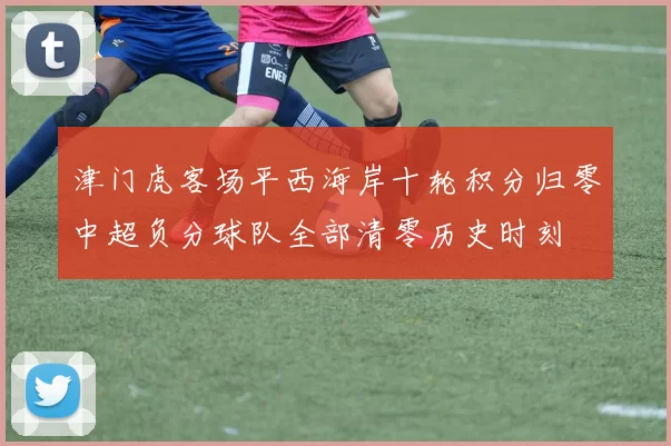 津门虎客场平西海岸十轮积分归零中超负分球队全部清零历史时刻
