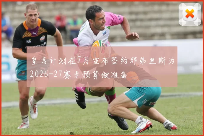 皇马计划在7月宣布签约邓弗里斯为2026-27赛季预算做准备