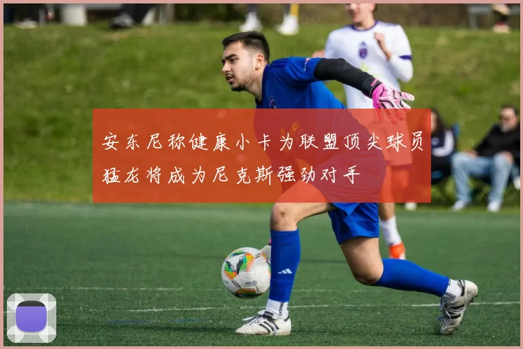 安东尼称健康小卡为联盟顶尖球员猛龙将成为尼克斯强劲对手