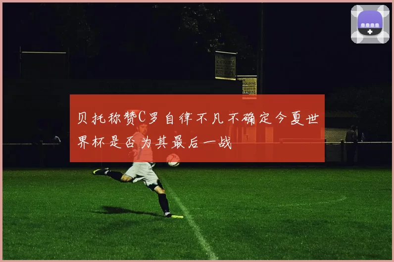 贝托称赞C罗自律不凡不确定今夏世界杯是否为其最后一战
