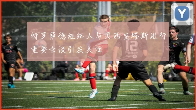 特罗萨德经纪人与贝西克塔斯进行重要会谈引发关注