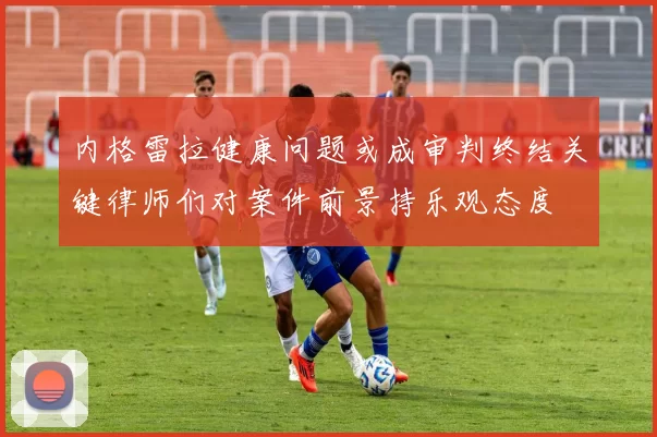 内格雷拉健康问题或成审判终结关键律师们对案件前景持乐观态度