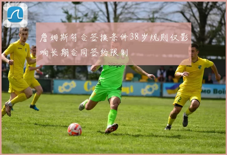 詹姆斯符合签换条件38岁规则仅影响长期合同签约限制