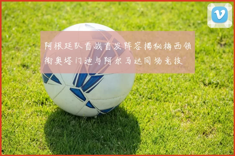 阿根廷队首战首发阵容揭秘梅西领衔奥塔门迪与阿尔马达同场竞技