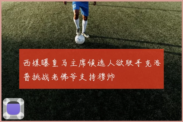 西媒曝皇马主席候选人欲联手克洛普挑战老佛爷支持穆帅