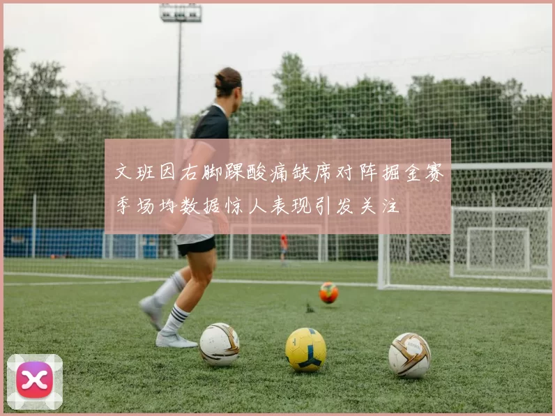 文班因右脚踝酸痛缺席对阵掘金赛季场均数据惊人表现引发关注