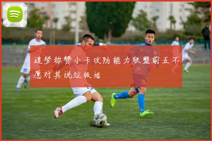 追梦称赞小卡攻防能力联盟前五不愿对其说垃圾话