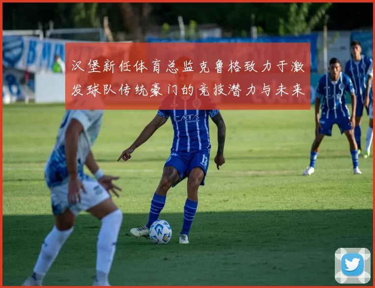 汉堡新任体育总监克鲁格致力于激发球队传统豪门的竞技潜力与未来发展