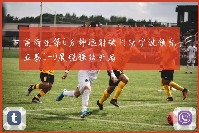 高海生第6分钟远射破门助宁波领先亚泰1-0展现强劲开局