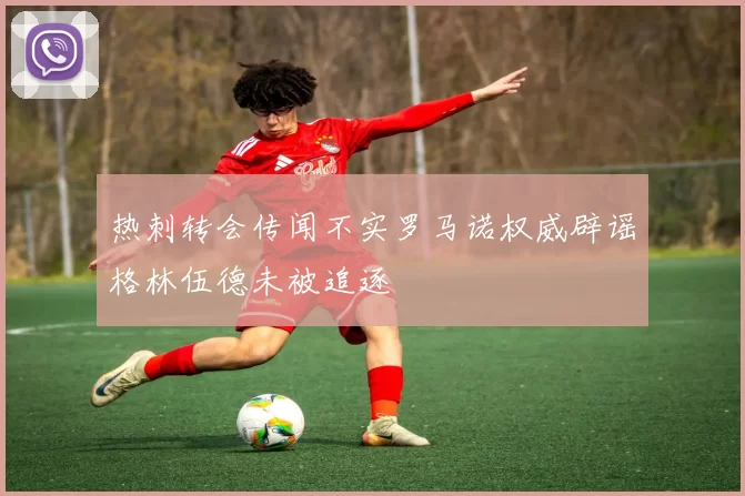热刺转会传闻不实罗马诺权威辟谣格林伍德未被追逐